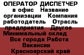 ОПЕРАТОР-ДИСПЕТЧЕР в офис › Название организации ­ Компания-работодатель › Отрасль предприятия ­ Другое › Минимальный оклад ­ 1 - Все города Работа » Вакансии   . Красноярский край,Дивногорск г.